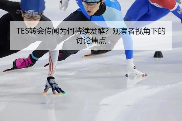 TES转会传闻为何持续发酵？观察者视角下的讨论焦点
